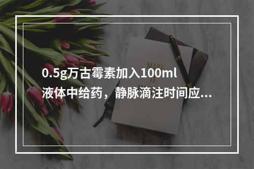 0.5g万古霉素加入100ml液体中给药，静脉滴注时间应控制