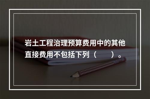 岩土工程治理预算费用中的其他直接费用不包括下列（　　）。