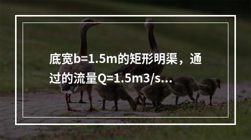 底宽b=1.5m的矩形明渠，通过的流量Q=1.5m3/s，已