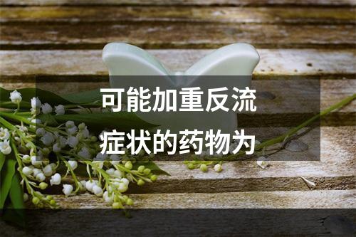 可能加重反流症状的药物为