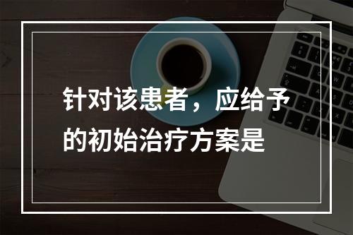 针对该患者，应给予的初始治疗方案是