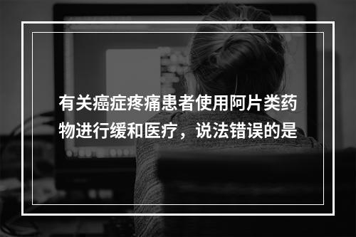 有关癌症疼痛患者使用阿片类药物进行缓和医疗，说法错误的是