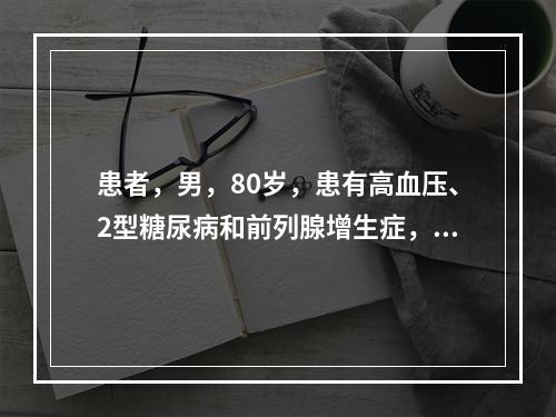 患者，男，80岁，患有高血压、2型糖尿病和前列腺增生症，近日