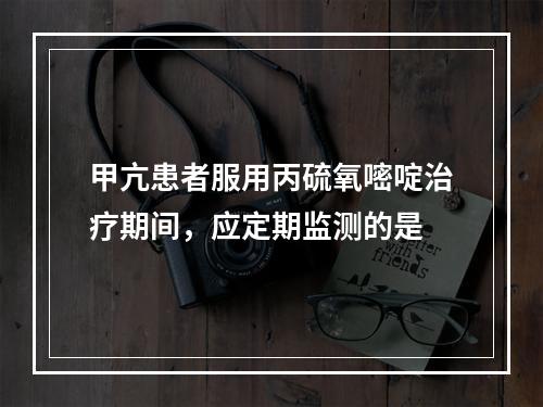 甲亢患者服用丙硫氧嘧啶治疗期间，应定期监测的是