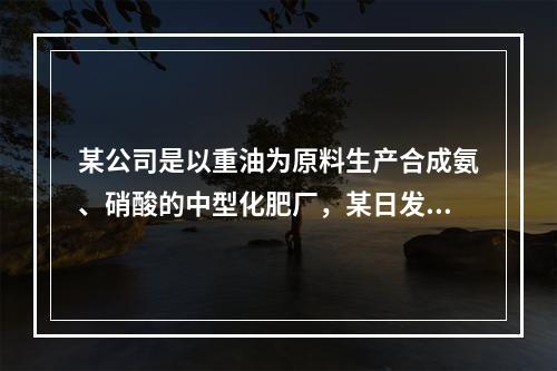 某公司是以重油为原料生产合成氨、硝酸的中型化肥厂，某日发生硝