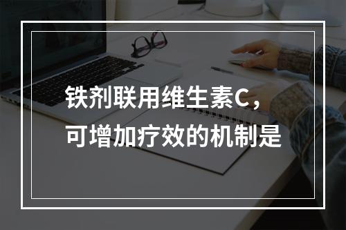 铁剂联用维生素C，可增加疗效的机制是