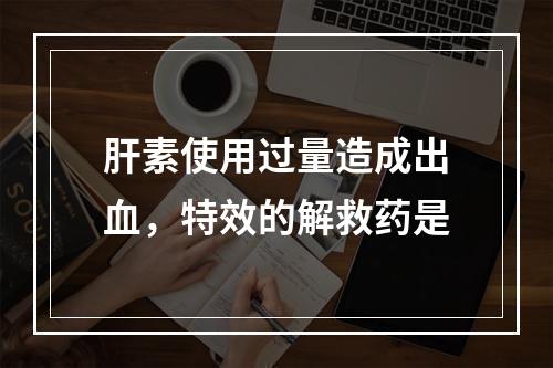 肝素使用过量造成出血，特效的解救药是