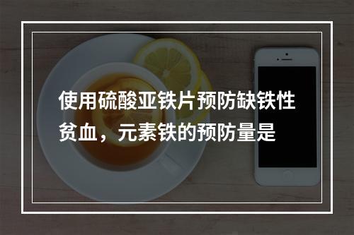 使用硫酸亚铁片预防缺铁性贫血，元素铁的预防量是