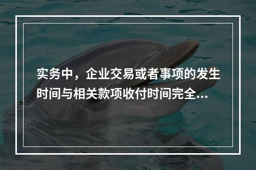 实务中，企业交易或者事项的发生时间与相关款项收付时间完全一致