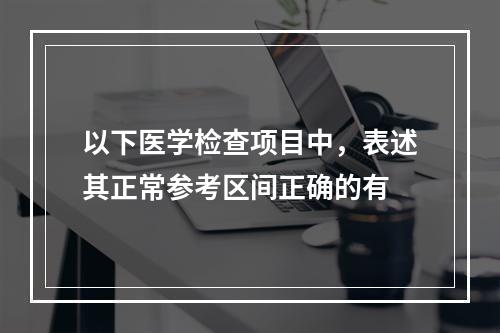 以下医学检查项目中，表述其正常参考区间正确的有