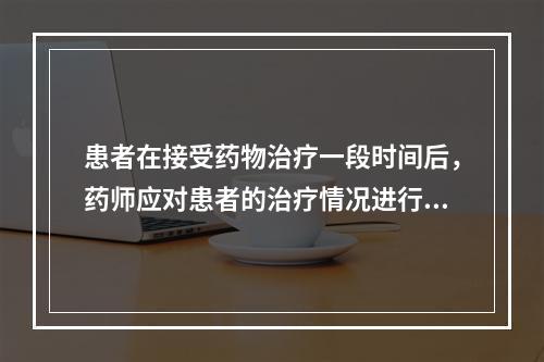 患者在接受药物治疗一段时间后，药师应对患者的治疗情况进行评估