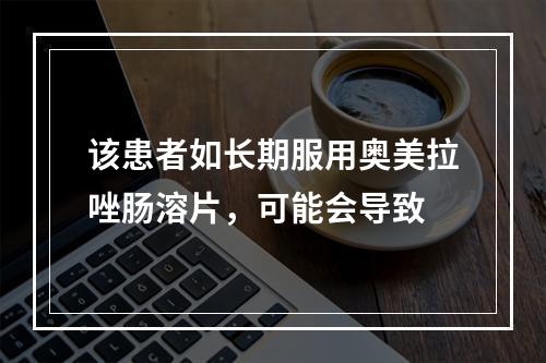 该患者如长期服用奥美拉唑肠溶片，可能会导致