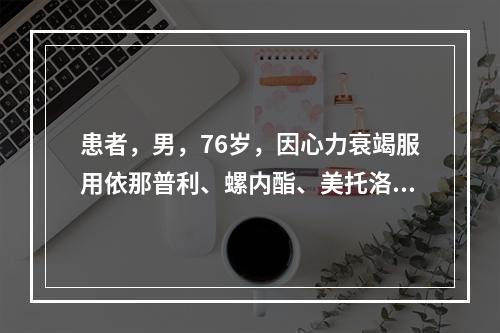 患者，男，76岁，因心力衰竭服用依那普利、螺内酯、美托洛尔联