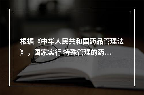 根据《中华人民共和国药品管理法》，国家实行 特殊管理的药品不