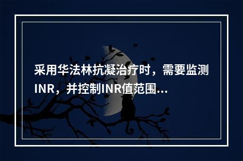 采用华法林抗凝治疗时，需要监测INR，并控制INR值范围为