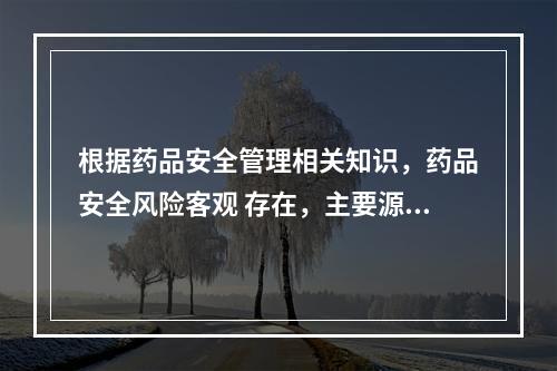 根据药品安全管理相关知识，药品安全风险客观 存在，主要源于药