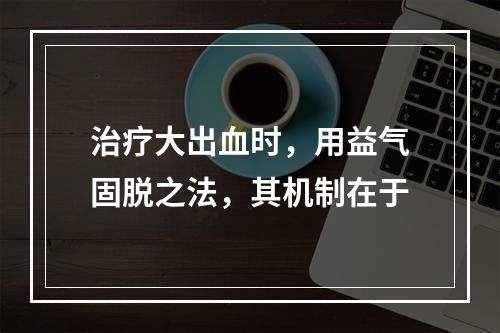 治疗大出血时，用益气固脱之法，其机制在于