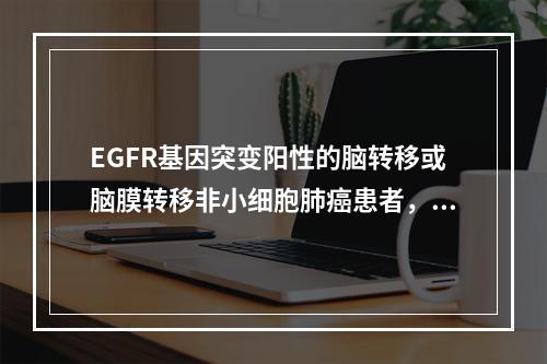 EGFR基因突变阳性的脑转移或脑膜转移非小细胞肺癌患者，推荐