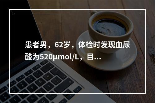 患者男，62岁，体检时发现血尿酸为520μmol/L，目前无