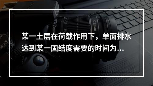 某一土层在荷载作用下，单面排水达到某一固结度需要的时间为t