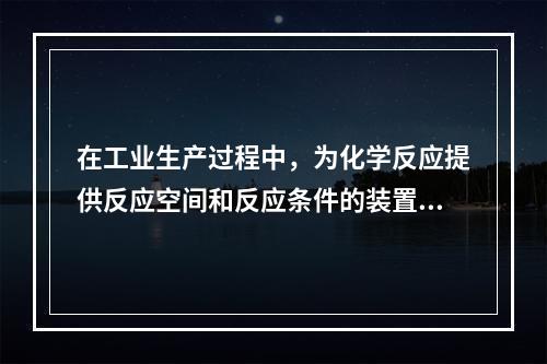 在工业生产过程中，为化学反应提供反应空间和反应条件的装置称为