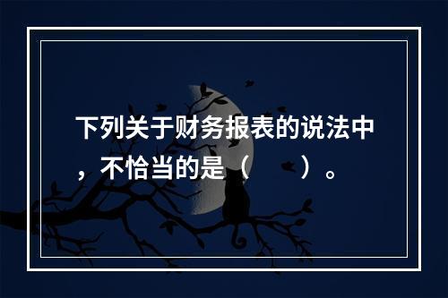 下列关于财务报表的说法中，不恰当的是（　　）。