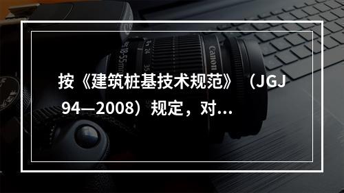 按《建筑桩基技术规范》（JGJ 94—2008）规定，对于