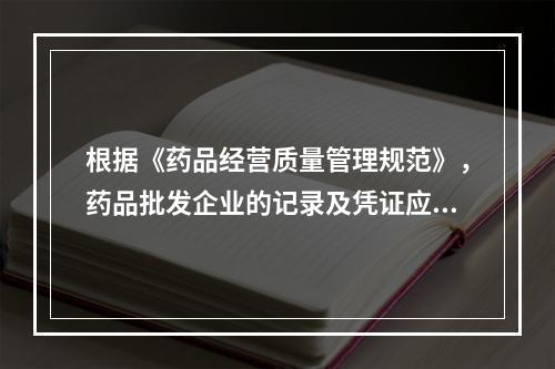 根据《药品经营质量管理规范》，药品批发企业的记录及凭证应当至