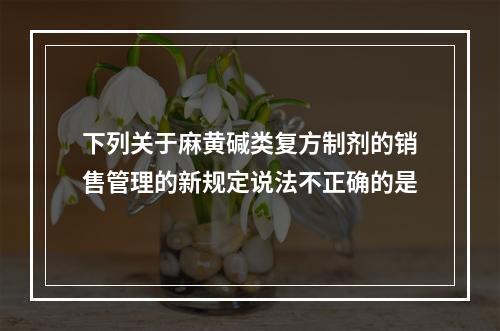 下列关于麻黄碱类复方制剂的销售管理的新规定说法不正确的是