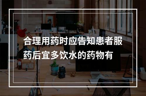 合理用药时应告知患者服药后宜多饮水的药物有