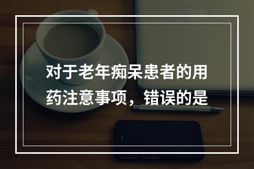 对于老年痴呆患者的用药注意事项，错误的是