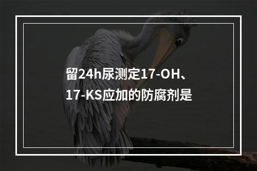 留24h尿测定17-OH、17-KS应加的防腐剂是