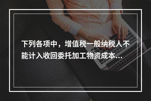 下列各项中，增值税一般纳税人不能计入收回委托加工物资成本的有