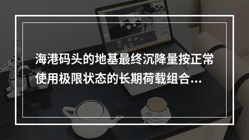 海港码头的地基最终沉降量按正常使用极限状态的长期荷载组合情