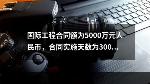 国际工程合同额为5000万元人民币，合同实施天数为300天；