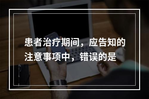 患者治疗期间，应告知的注意事项中，错误的是