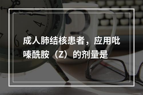 成人肺结核患者，应用吡嗪酰胺（Z）的剂量是