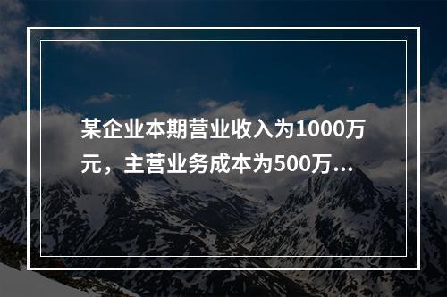 某企业本期营业收入为1000万元，主营业务成本为500万元，