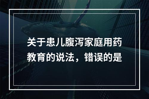 关于患儿腹泻家庭用药教育的说法，错误的是