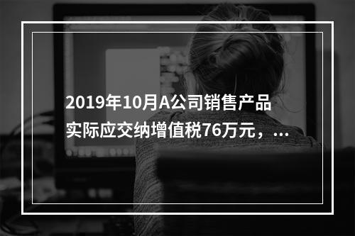 2019年10月A公司销售产品实际应交纳增值税76万元，消费