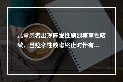 儿童患者出现阵发性剧烈痉挛性咳嗽，当痉挛性咳嗽终止时伴有鸡鸣