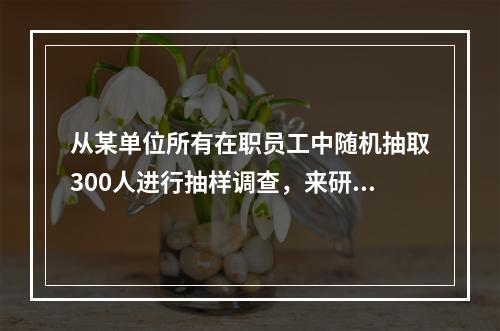 从某单位所有在职员工中随机抽取300人进行抽样调查，来研究该