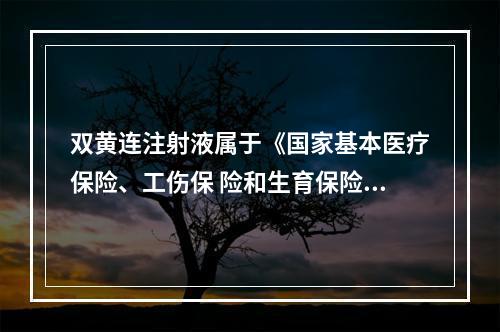 双黄连注射液属于《国家基本医疗保险、工伤保 险和生育保险药品