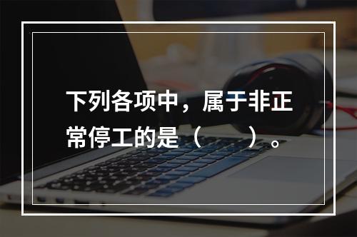 下列各项中，属于非正常停工的是（　　）。