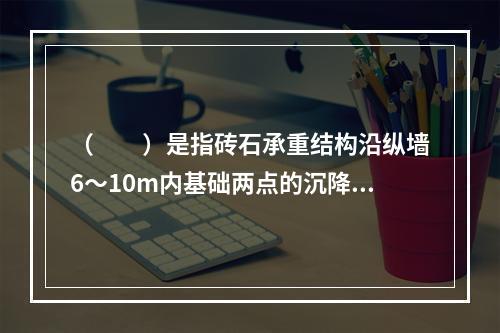 （　　）是指砖石承重结构沿纵墙6～10m内基础两点的沉降差