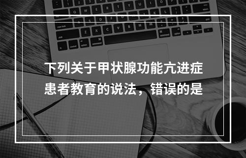 下列关于甲状腺功能亢进症患者教育的说法，错误的是