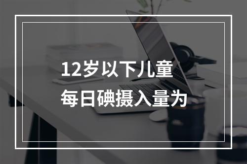 12岁以下儿童每日碘摄入量为