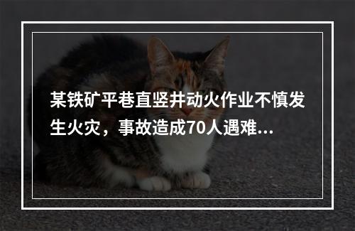 某铁矿平巷直竖井动火作业不慎发生火灾，事故造成70人遇难，遇