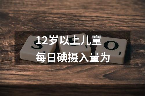 12岁以上儿童每日碘摄入量为