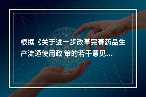 根据《关于进一步改革完善药品生产流通使用政 策的若干意见》，